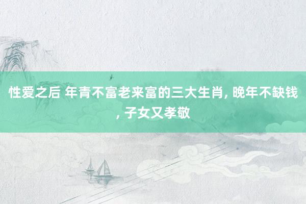 性爱之后 年青不富老来富的三大生肖, 晚年不缺钱, 子女又孝敬