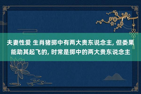 夫妻性爱 生肖猪掷中有两大贵东说念主, 但委果能助其起飞的, 时常是掷中的两大贵东说念主