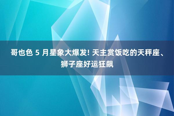 哥也色 5 月星象大爆发! 天主赏饭吃的天秤座、狮子座好运狂飙