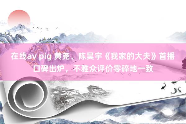 在线av pig 黄尧、陈昊宇《我家的大夫》首播口碑出炉，不雅众评价零碎地一致