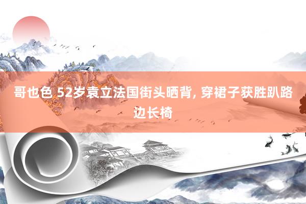 哥也色 52岁袁立法国街头晒背, 穿裙子获胜趴路边长椅