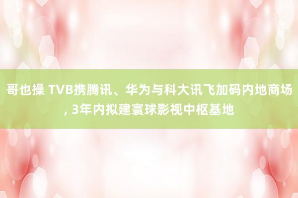哥也操 TVB携腾讯、华为与科大讯飞加码内地商场, 3年内拟建寰球影视中枢基地