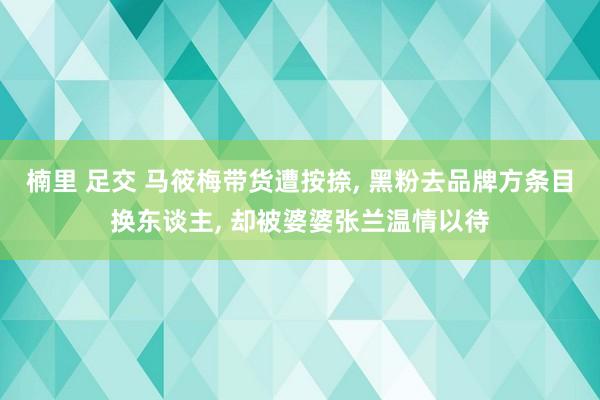 楠里 足交 马筱梅带货遭按捺, 黑粉去品牌方条目换东谈主, 却被婆婆张兰温情以待