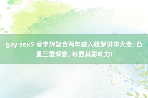 gay sex5 董宇辉聚合两年进入收罗讲求大会, 凸显三重深意, 彰显其影响力!