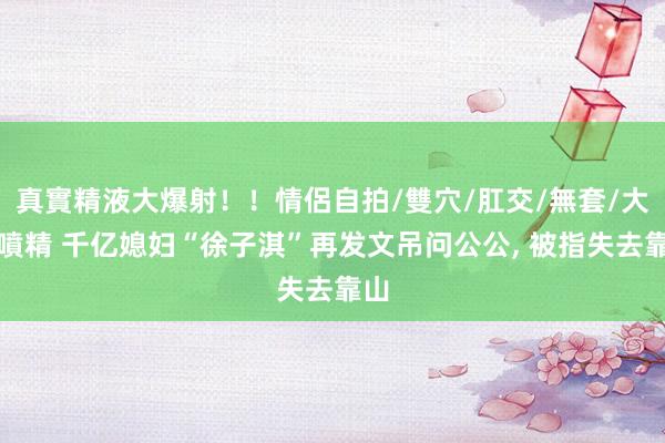 真實精液大爆射！！情侶自拍/雙穴/肛交/無套/大量噴精 千亿媳妇“徐子淇”再发文吊问公公, 被指失去靠山