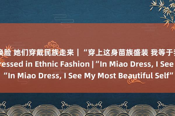 刘涛 ai换脸 她们穿戴民族走来｜“穿上这身苗族盛装 我等于我方最好意思的样式” Dressed in Ethnic Fashion |“In Miao Dress, I See My Most Beautiful Self”